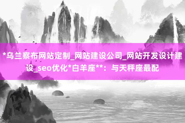 *乌兰察布网站定制_网站建设公司_网站开发设计建设_seo优化*白羊座**：与天秤座最配