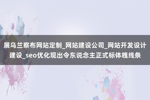 展乌兰察布网站定制_网站建设公司_网站开发设计建设_seo优化现出令东说念主正式标体魄线条