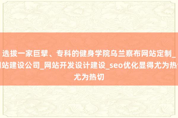 选拔一家巨擘、专科的健身学院乌兰察布网站定制_网站建设公司_网站开发设计建设_seo优化显得尤为热切