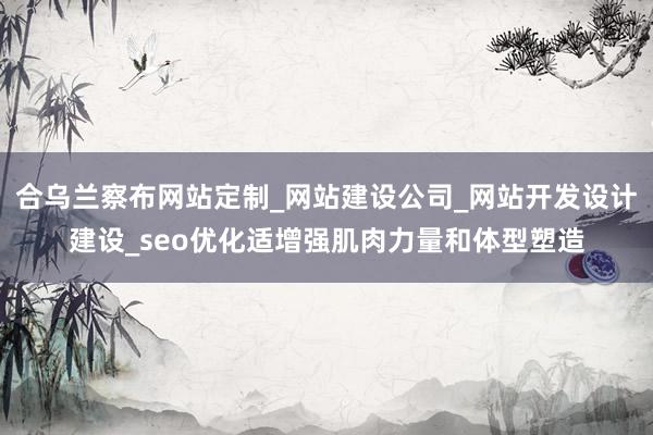 合乌兰察布网站定制_网站建设公司_网站开发设计建设_seo优化适增强肌肉力量和体型塑造