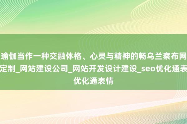 瑜伽当作一种交融体格、心灵与精神的畅乌兰察布网站定制_网站建设公司_网站开发设计建设_seo优化通表情