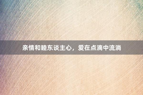 亲情和睦东谈主心，爱在点滴中流淌